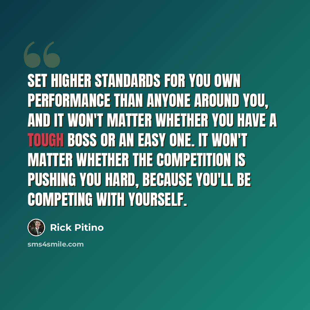 “Set higher standards for you own performance than anyone around you, and it won't matter whether you have a tough boss or an easy one. It won't matter whether the competition is pushing you hard, because you'll be competing with yourself.” quote by Rick Pitino