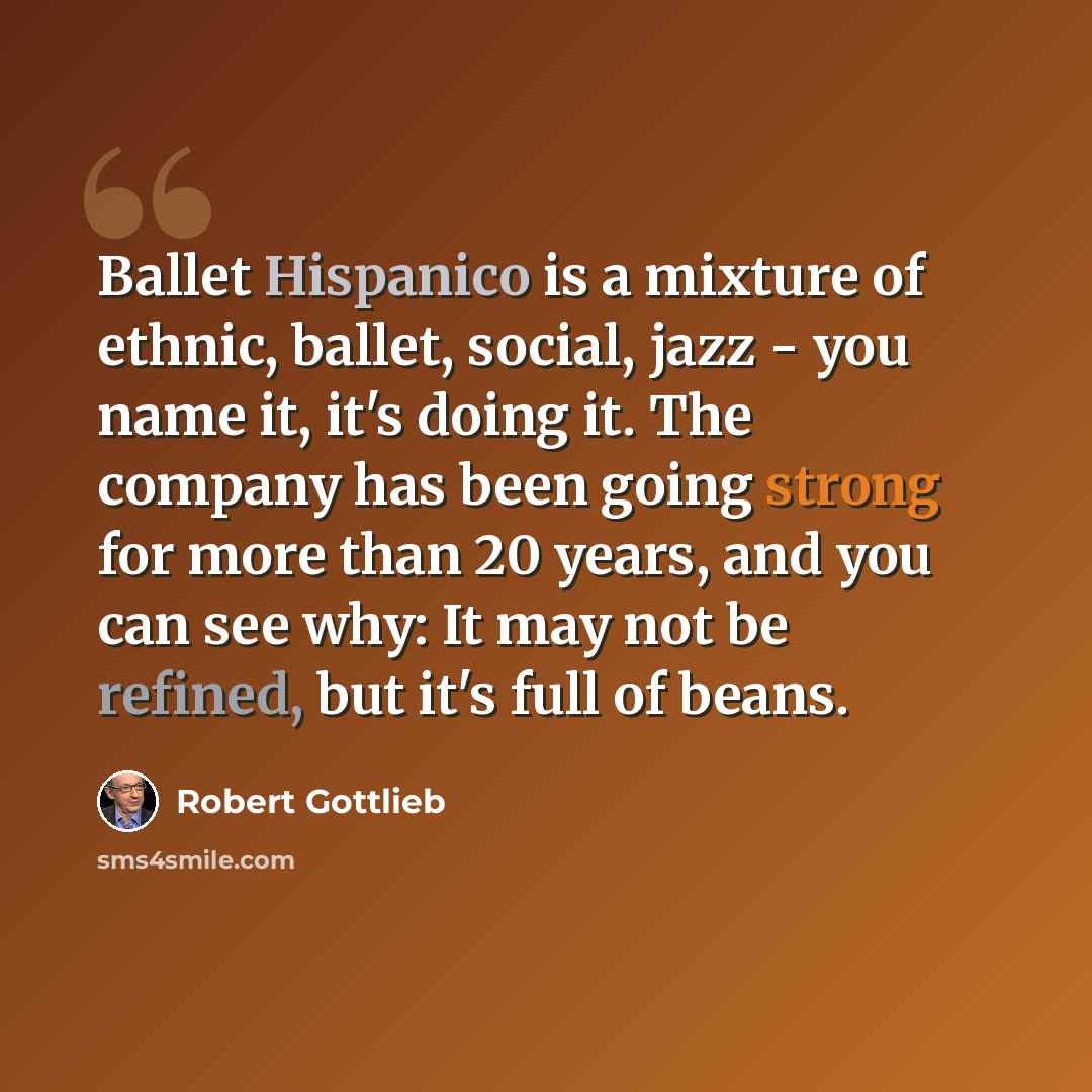 “Ballet Hispanico is a mixture of ethnic, ballet, social, jazz - you name it, it's doing it. The company has been going strong for more than 20 years, and you can see why: It may not be refined, but it's full of beans.” quote by Robert Gottlieb