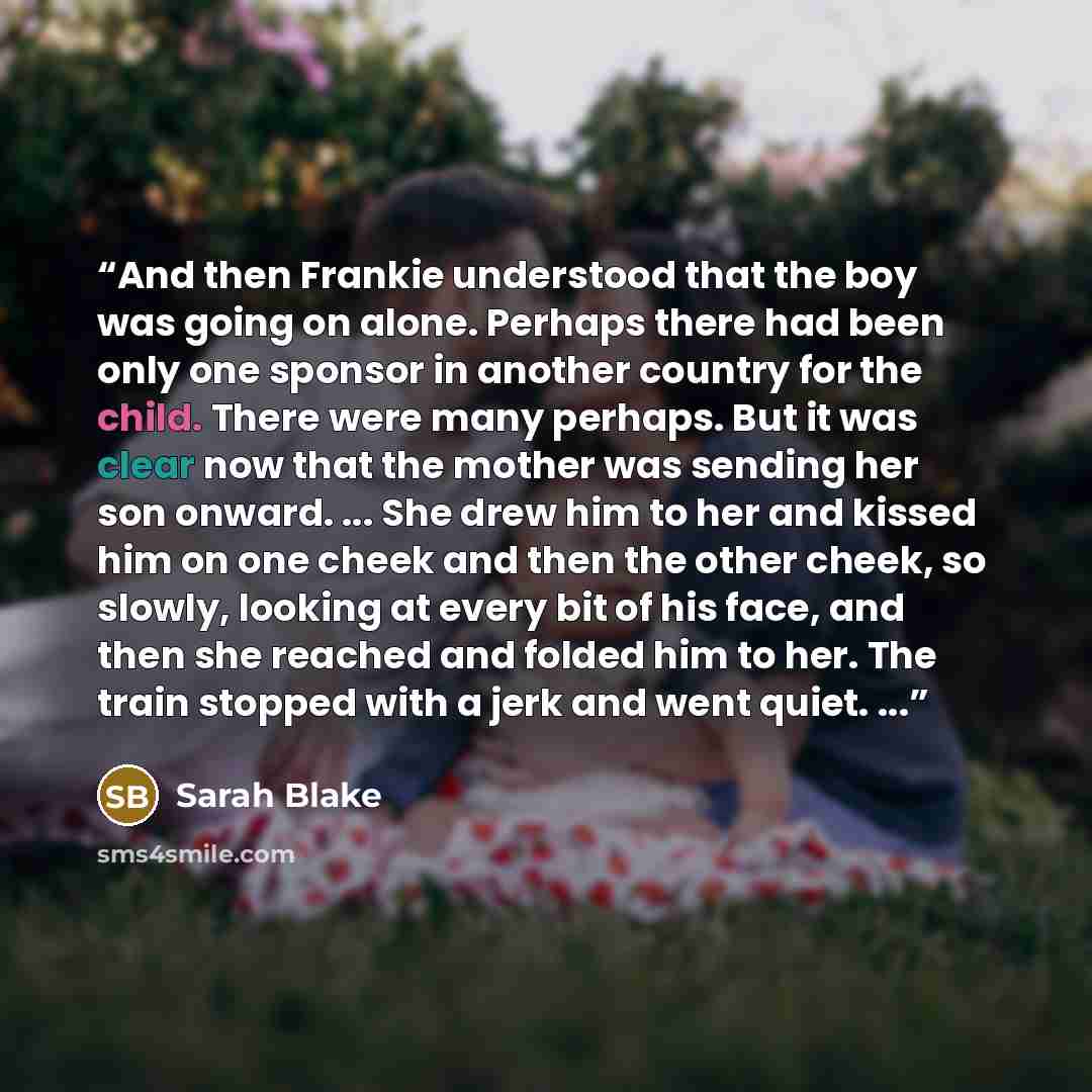 “And then Frankie understood that the boy was going on alone. Perhaps there had been only one sponsor in another country for the child. There were many perhaps. But it was clear now that the mother was sending her son onward. ... She drew him to her and kissed him on one cheek and then the other…” quote by Sarah Blake