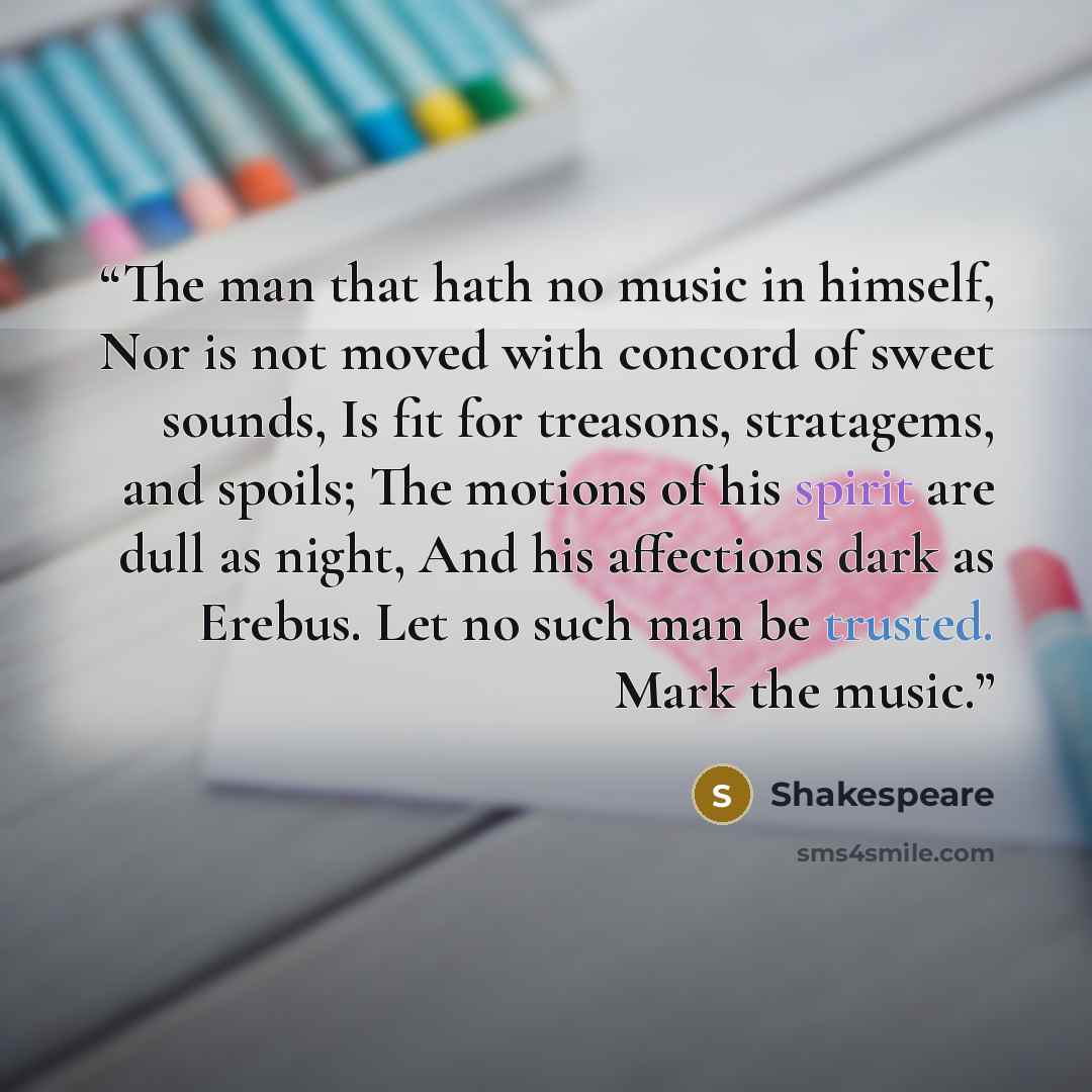 “The man that hath no music in himself, Nor is not moved with concord of sweet sounds, Is fit for treasons, stratagems, and spoils; The motions of his spirit are dull as night, And his affections dark as Erebus. Let no such man be trusted. Mark the music.” quote by Shakespeare