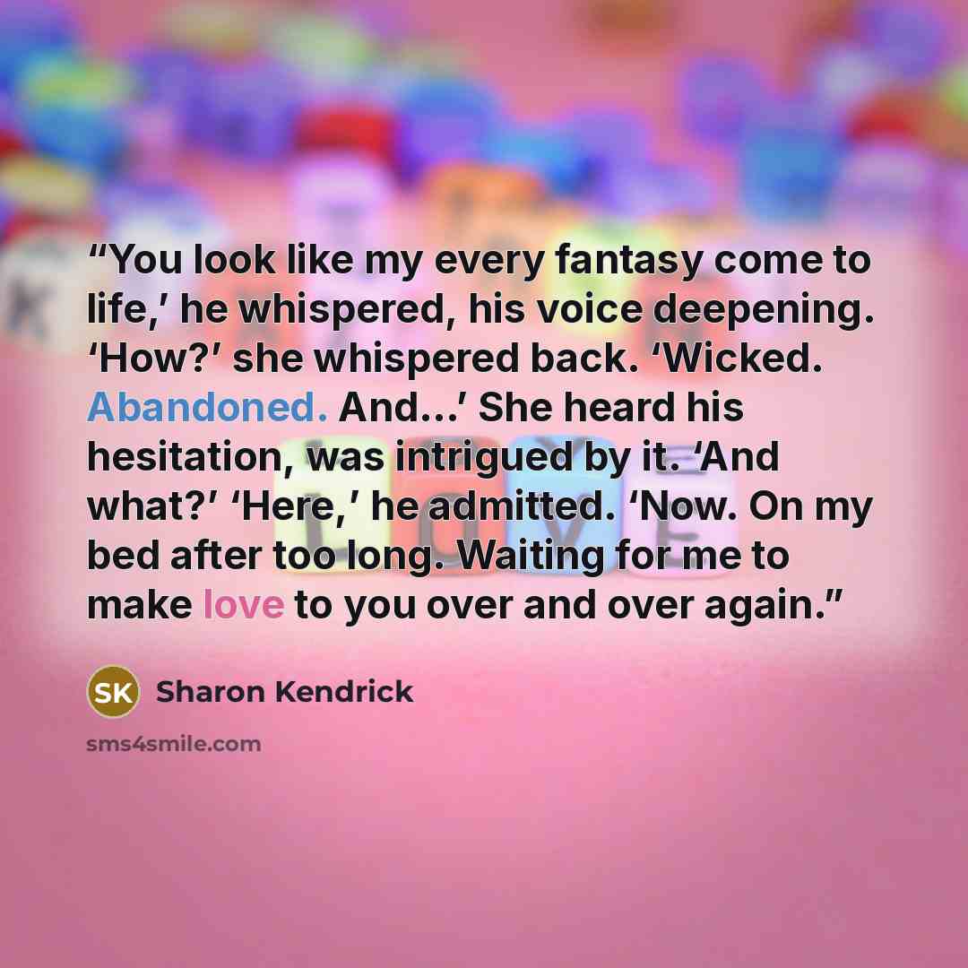 “You look like my every fantasy come to life,’ he whispered, his voice deepening. ‘How?’ she whispered back. ‘Wicked. Abandoned. And…’ She heard his hesitation, was intrigued by it. ‘And what?’ ‘Here,’ he admitted. ‘Now. On my bed after too long. Waiting for me to make love to you over and over…” quote by Sharon Kendrick