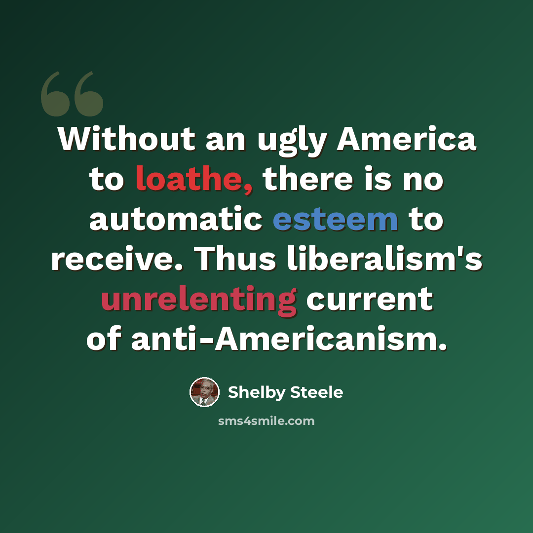 “Without an ugly America to loathe, there is no automatic esteem to receive. Thus liberalism's unrelenting current of anti-Americanism.” quote by Shelby Steele