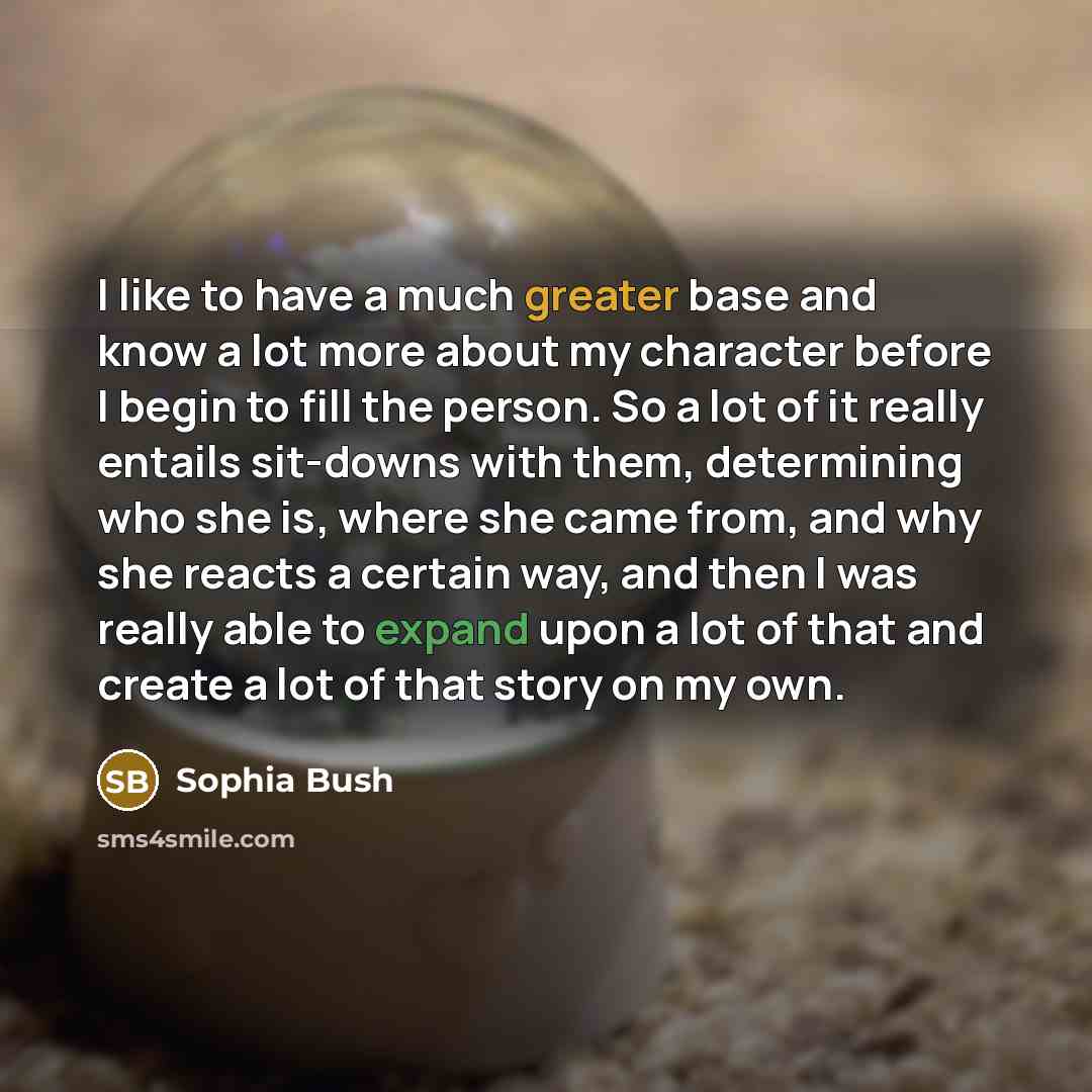“I like to have a much greater base and know a lot more about my character before I begin to fill the person. So a lot of it really entails sit-downs with them, determining who she is, where she came from, and why she reacts a certain way, and then I was really able to expand upon a lot of that and…” quote by Sophia Bush