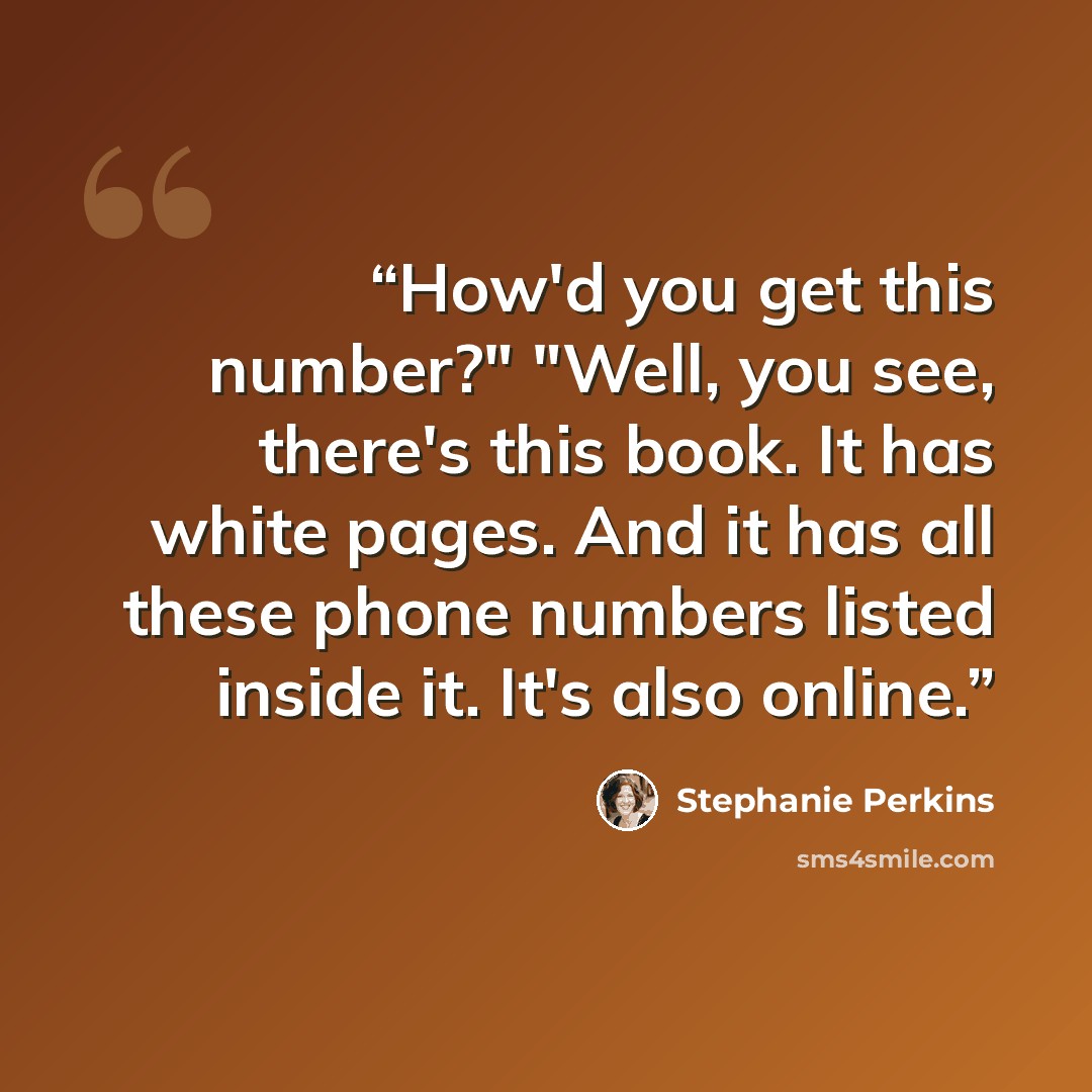 “How'd you get this number?" "Well, you see, there's this book. It has white pages. And it has all these phone numbers listed inside it. It's also online.” quote by Stephanie Perkins