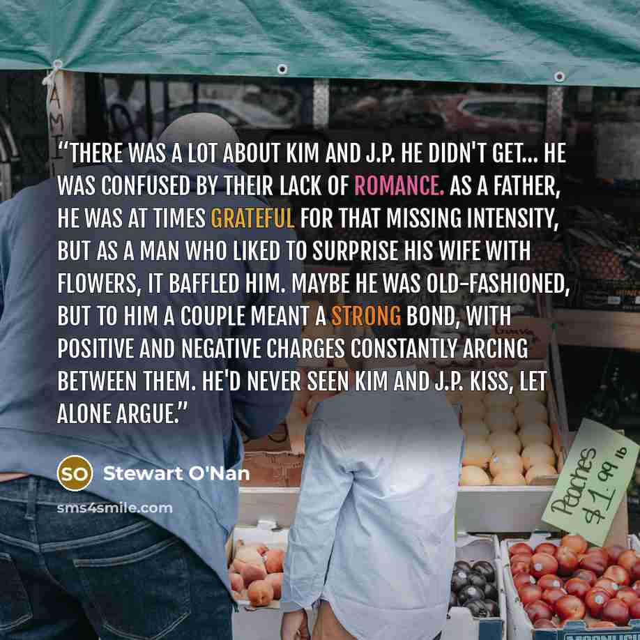 “There was a lot about Kim and J.P. he didn't get… he was confused by their lack of romance. As a father, he was at times grateful for that missing intensity, but as a man who liked to surprise his wife with flowers, it baffled him. Maybe he was old-fashioned, but to him a couple meant a strong…” quote by Stewart O'Nan