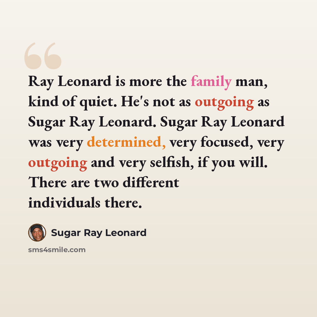 “Ray Leonard is more the family man, kind of quiet. He's not as outgoing as Sugar Ray Leonard. Sugar Ray Leonard was very determined, very focused, very outgoing and very selfish, if you will. There are two different individuals there.” quote by Sugar Ray Leonard