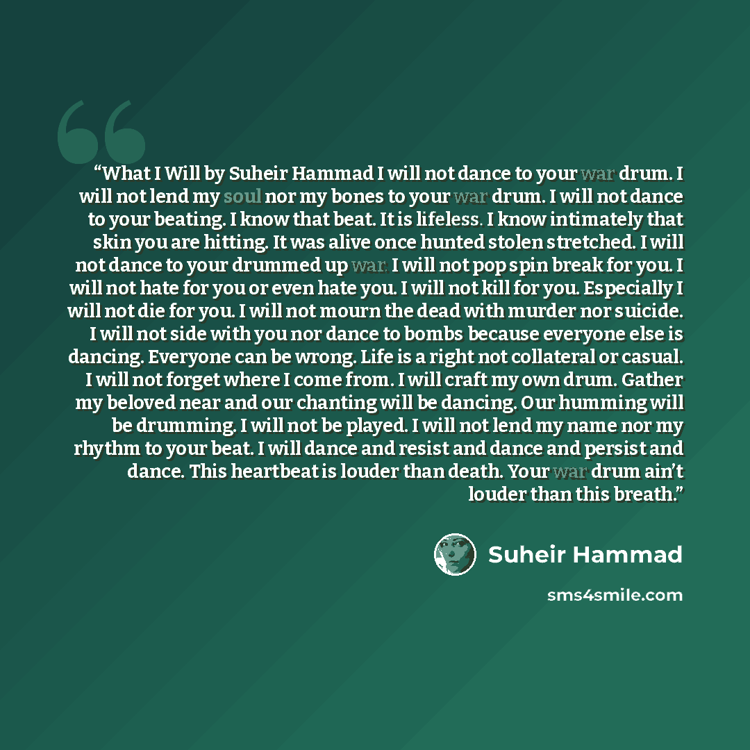 “What I Will by Suheir Hammad I will not dance to your war drum. I will not lend my soul nor my bones to your war drum. I will not dance to your beating. I know that beat. It is lifeless. I know intimately that skin you are hitting. It was alive once hunted stolen stretched. I will not dance to…” quote by Suheir Hammad