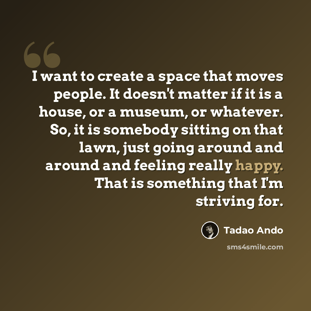 “I want to create a space that moves people. It doesn't matter if it is a house, or a museum, or whatever. So, it is somebody sitting on that lawn, just going around and around and feeling really happy. That is something that I'm striving for.” quote by Tadao Ando