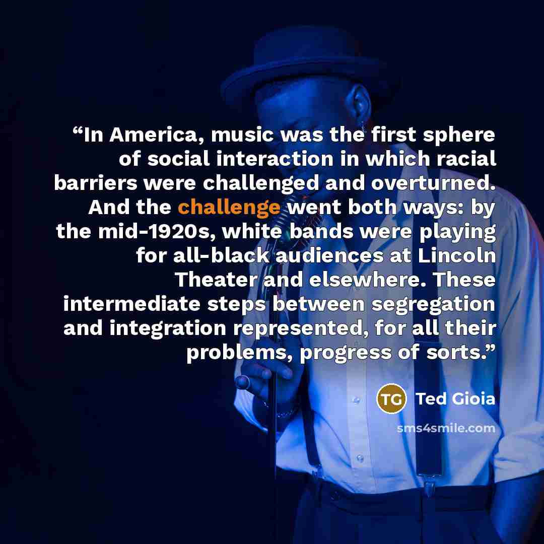 “In America, music was the first sphere of social interaction in which racial barriers were challenged and overturned. And the challenge went both ways: by the mid-1920s, white bands were playing for all-black audiences at Lincoln Theater and elsewhere. These intermediate steps between segregation…” quote by Ted Gioia
