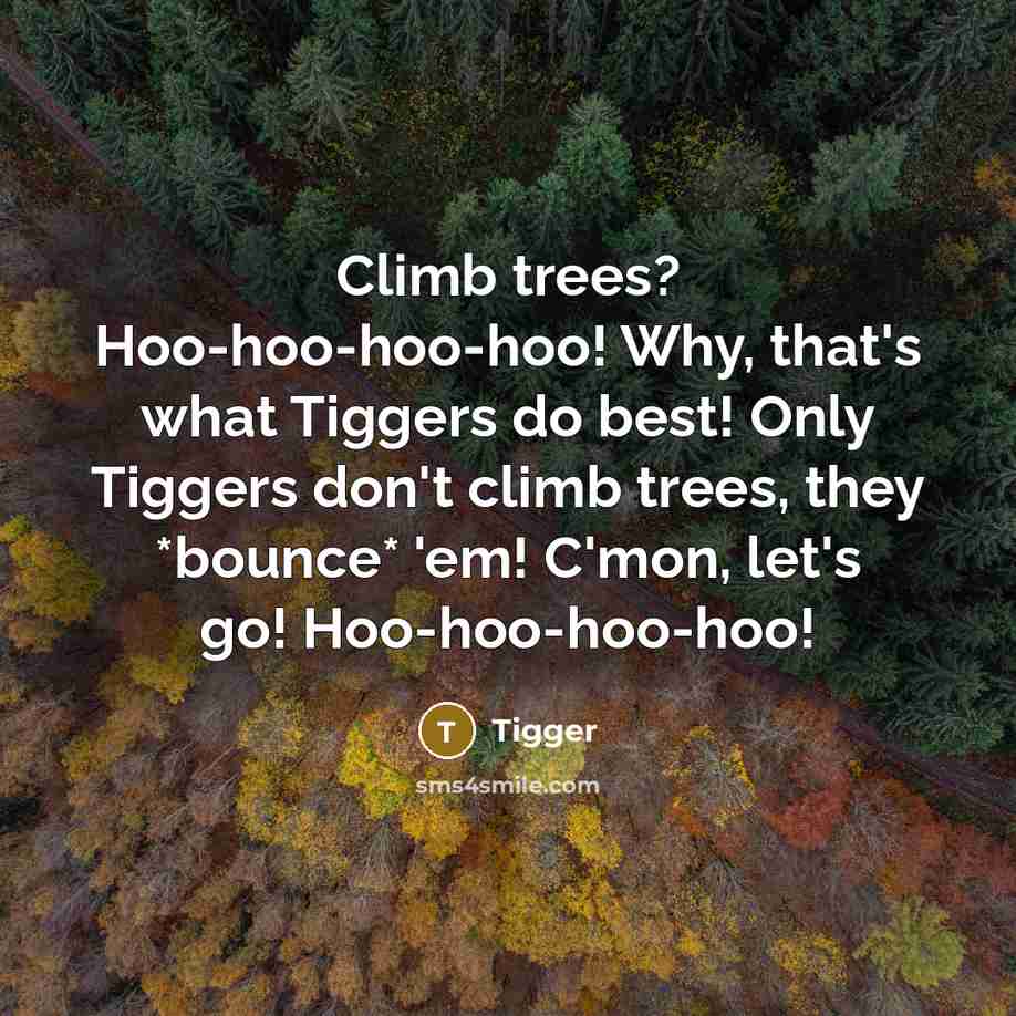 “Climb trees? Hoo-hoo-hoo-hoo! Why, that's what Tiggers do best! Only Tiggers don't climb trees, they *bounce* 'em! C'mon, let's go! Hoo-hoo-hoo-hoo!” quote by Tigger