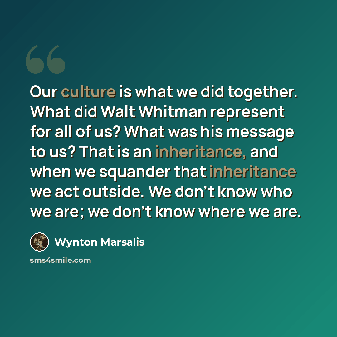 “Our culture is what we did together. What did Walt Whitman represent for all of us? What was his message to us? That is an inheritance, and when we squander that inheritance we act outside. We don't know who we are; we don't know where we are.” quote by Wynton Marsalis