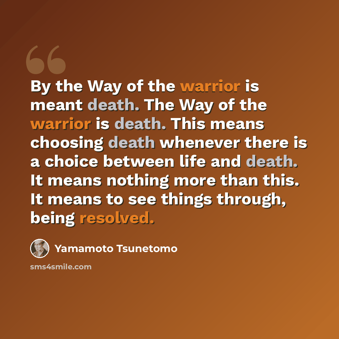 “By the Way of the warrior is meant death. The Way of the warrior is death. This means choosing death whenever there is a choice between life and death. It means nothing more than this. It means to see things through, being resolved.” quote by Yamamoto Tsunetomo