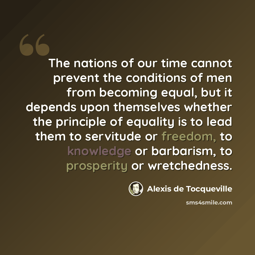“The nations of our time cannot prevent the conditions of men from becoming equal, but it depends upon themselves whether the principle of equality is to lead them to servitude or freedom, to knowledge or barbarism, to prosperity or wretchedness.” quote by Alexis de Tocqueville