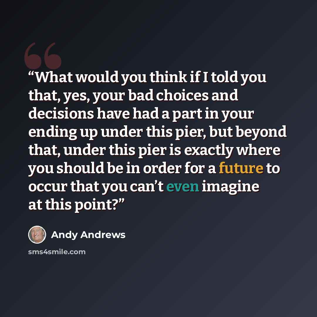 “What would you think if I told you that, yes, your bad choices and decisions have had a part in your ending up under this pier, but beyond that, under this pier is exactly where you should be in order for a future to occur that you can’t even imagine at this point?” quote by Andy Andrews