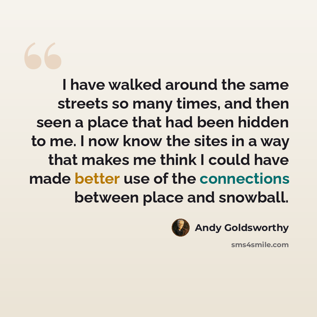 “I have walked around the same streets so many times, and then seen a place that had been hidden to me. I now know the sites in a way that makes me think I could have made better use of the connections between place and snowball.” quote by Andy Goldsworthy