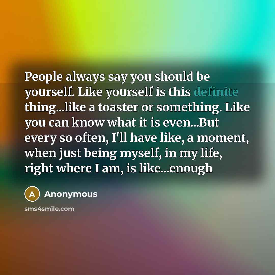 “People always say you should be yourself. Like yourself is this definite thing...like a toaster or something. Like you can know what it is even...But every so often, I'll have like, a moment, when just being myself, in my life, right where I am, is like...enough” quote by Anonymous