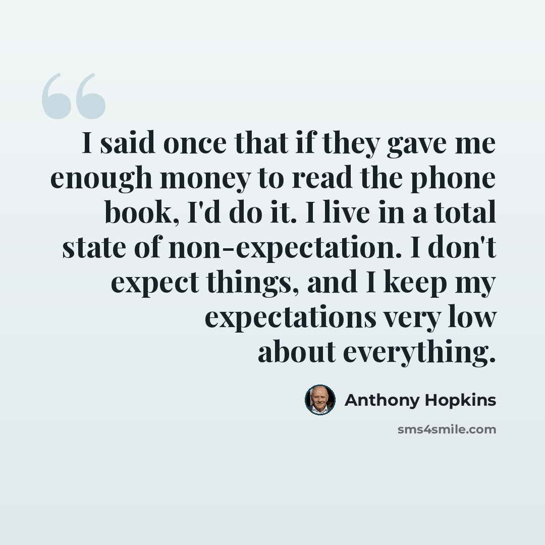 “I said once that if they gave me enough money to read the phone book, I'd do it. I live in a total state of non-expectation. I don't expect things, and I keep my expectations very low about everything.” quote by Anthony Hopkins