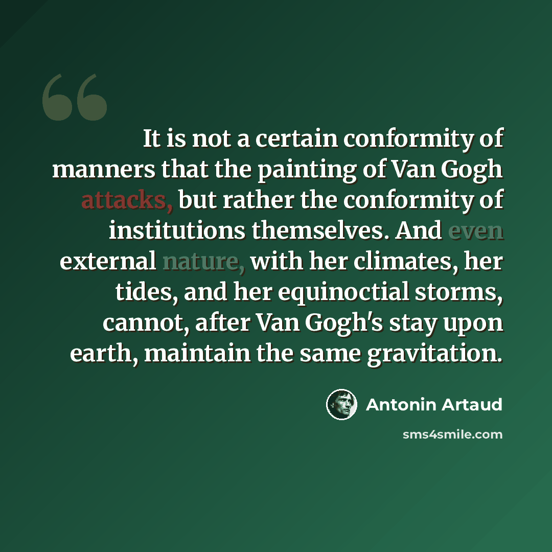“It is not a certain conformity of manners that the painting of Van Gogh attacks, but rather the conformity of institutions themselves. And even external nature, with her climates, her tides, and her equinoctial storms, cannot, after Van Gogh's stay upon earth, maintain the same gravitation.” quote by Antonin Artaud