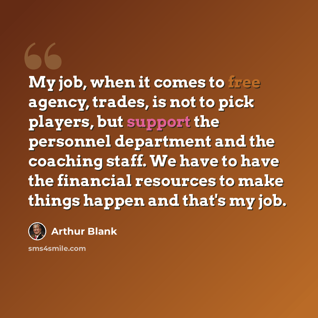 “My job, when it comes to free agency, trades, is not to pick players, but support the personnel department and the coaching staff. We have to have the financial resources to make things happen and that's my job.” quote by Arthur Blank
