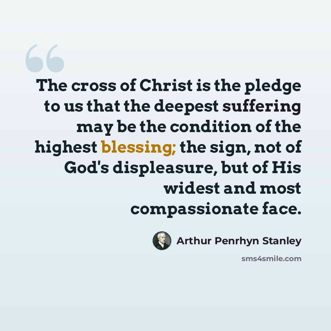 “The cross of Christ is the pledge to us that the deepest suffering may be the condition of the highest blessing; the sign, not of God's displeasure, but of His widest and most compassionate face.” quote by Arthur Penrhyn Stanley
