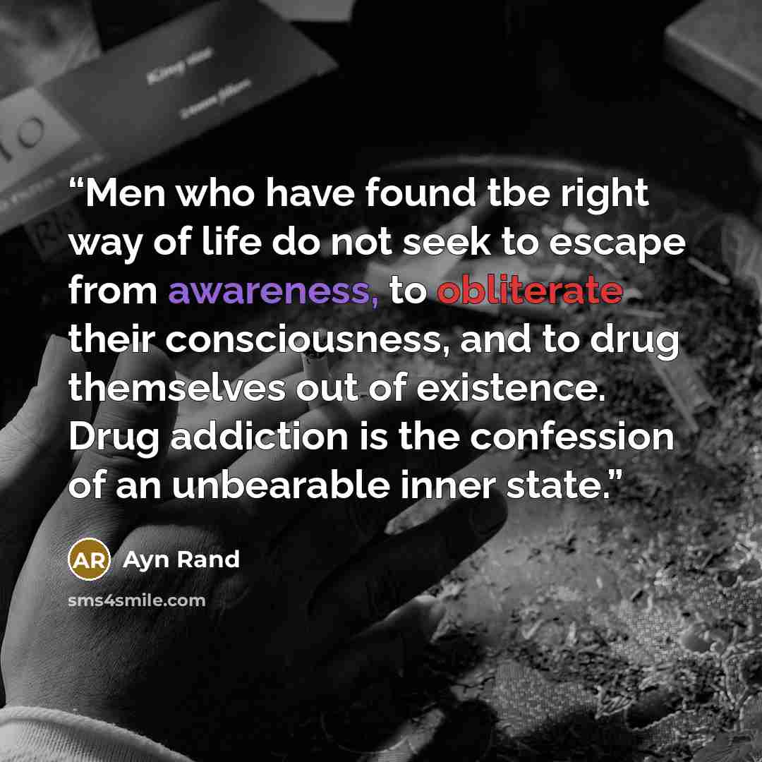 “Men who have found tbe right way of life do not seek to escape from awareness, to obliterate their consciousness, and to drug themselves out of existence. Drug addiction is the confession of an unbearable inner state.” quote by Ayn Rand