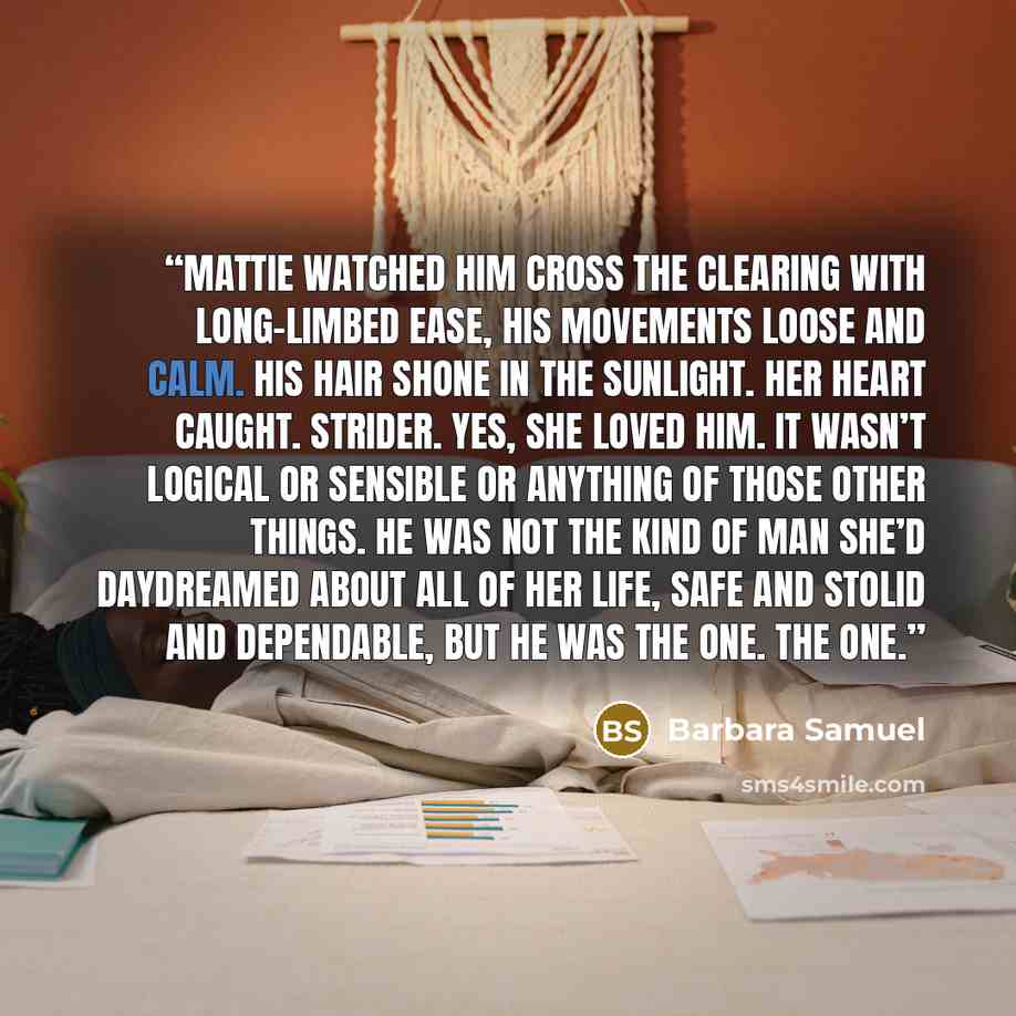 “Mattie watched him cross the clearing with long-limbed ease, his movements loose and calm. His hair shone in the sunlight. Her heart caught. Strider. Yes, she loved him. It wasn’t logical or sensible or anything of those other things. He was not the kind of man she’d daydreamed about all of her…” quote by Barbara Samuel