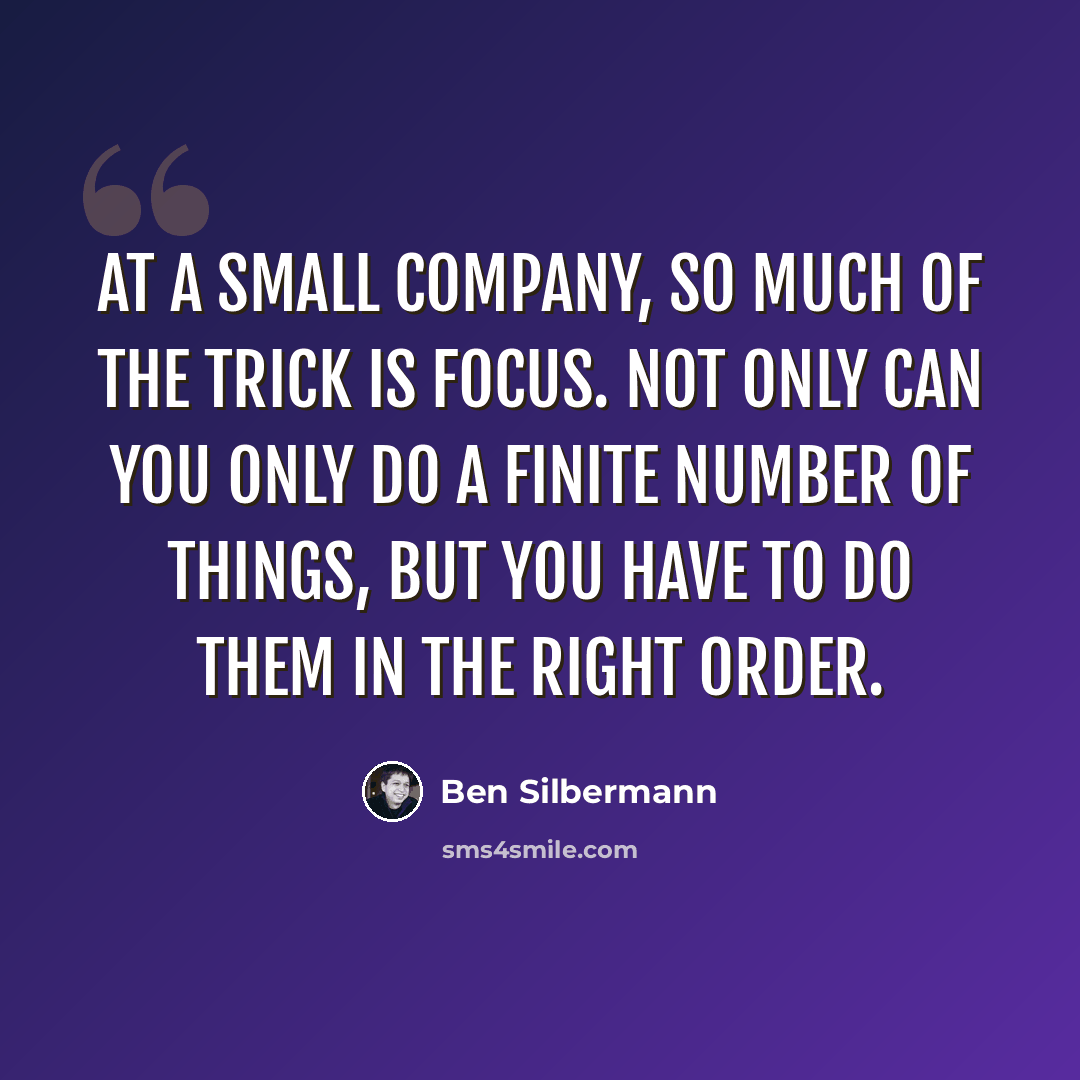 “At a small company, so much of the trick is focus. Not only can you only do a finite number of things, but you have to do them in the right order.” quote by Ben Silbermann