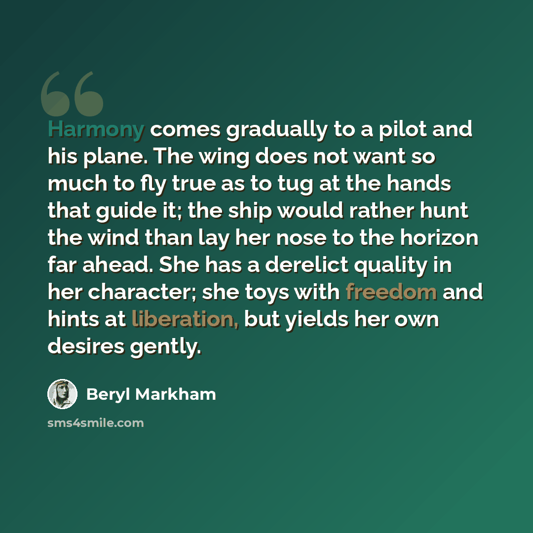 “Harmony comes gradually to a pilot and his plane. The wing does not want so much to fly true as to tug at the hands that guide it; the ship would rather hunt the wind than lay her nose to the horizon far ahead. She has a derelict quality in her character; she toys with freedom and hints at…” quote by Beryl Markham