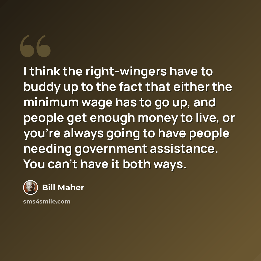 “I think the right-wingers have to buddy up to the fact that either the minimum wage has to go up, and people get enough money to live, or you're always going to have people needing government assistance. You can't have it both ways.” quote by Bill Maher