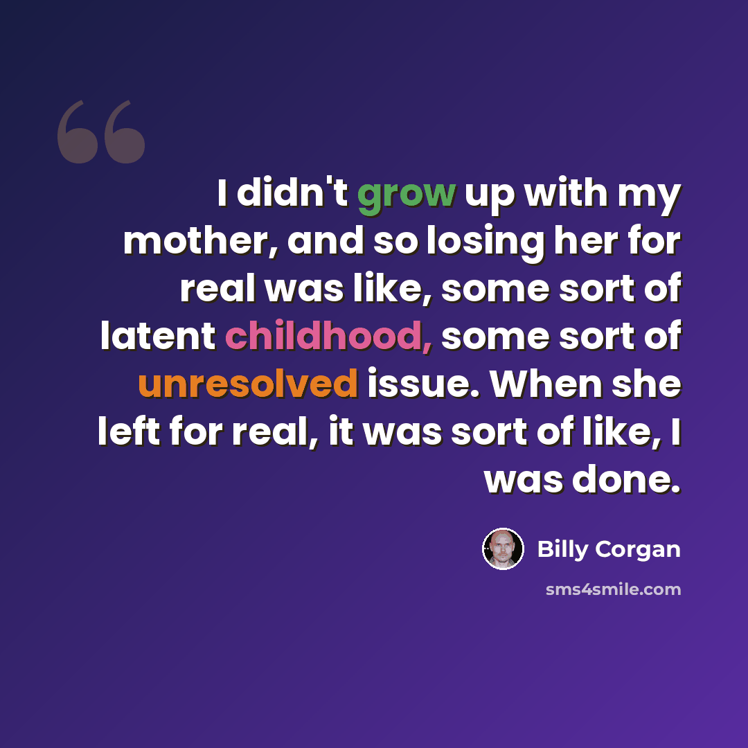 “I didn't grow up with my mother, and so losing her for real was like, some sort of latent childhood, some sort of unresolved issue. When she left for real, it was sort of like, I was done.” quote by Billy Corgan