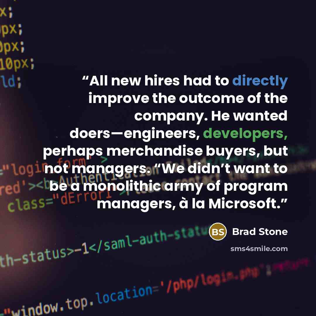 “All new hires had to directly improve the outcome of the company. He wanted doers—engineers, developers, perhaps merchandise buyers, but not managers. “We didn’t want to be a monolithic army of program managers, à la Microsoft.” quote by Brad Stone