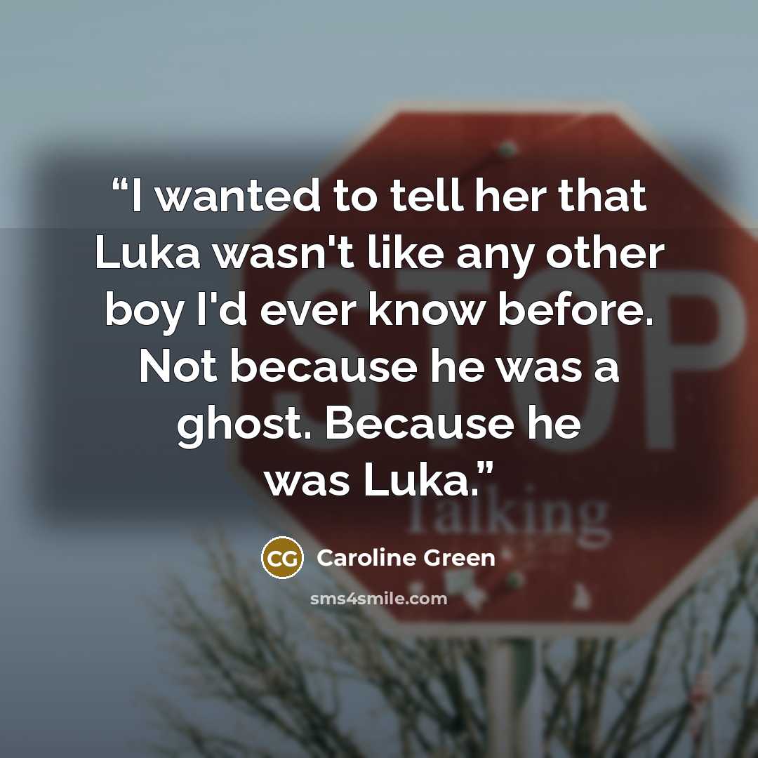 “I wanted to tell her that Luka wasn't like any other boy I'd ever know before. Not because he was a ghost. Because he was Luka.” quote by Caroline Green
