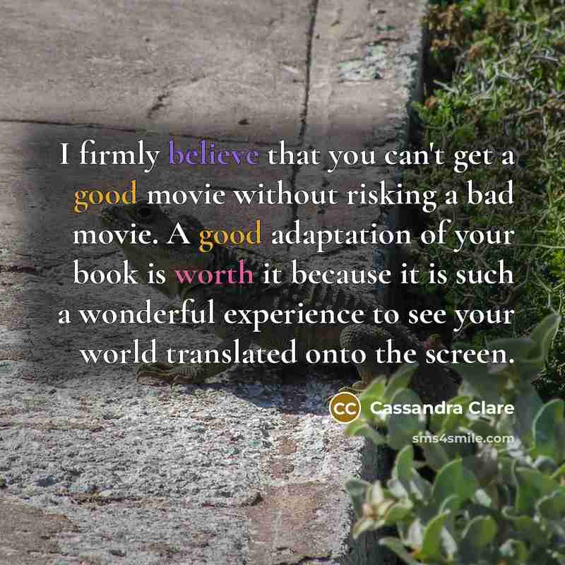 “I firmly believe that you can't get a good movie without risking a bad movie. A good adaptation of your book is worth it because it is such a wonderful experience to see your world translated onto the screen.” quote by Cassandra Clare