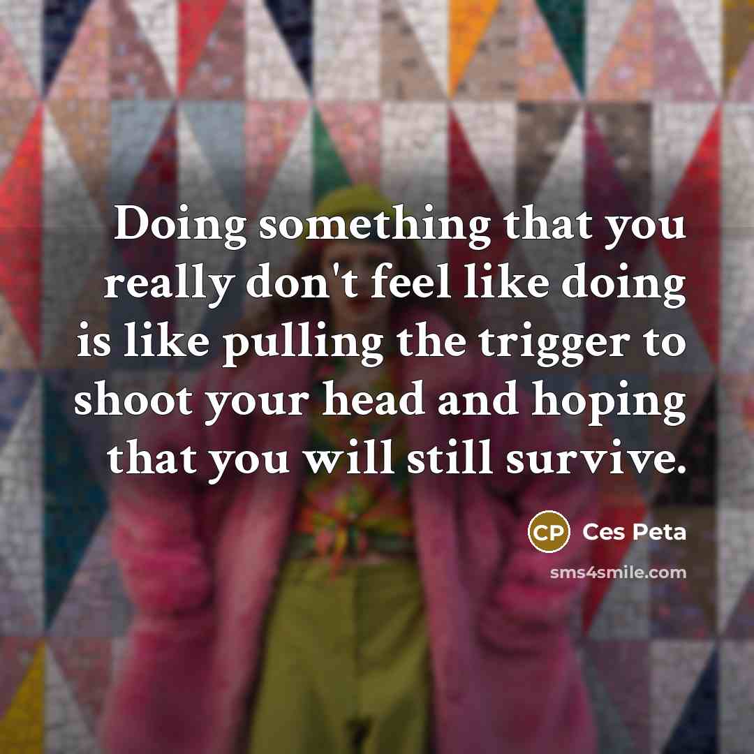 “Doing something that you really don't feel like doing is like pulling the trigger to shoot your head and hoping that you will still survive.” quote by Ces Peta