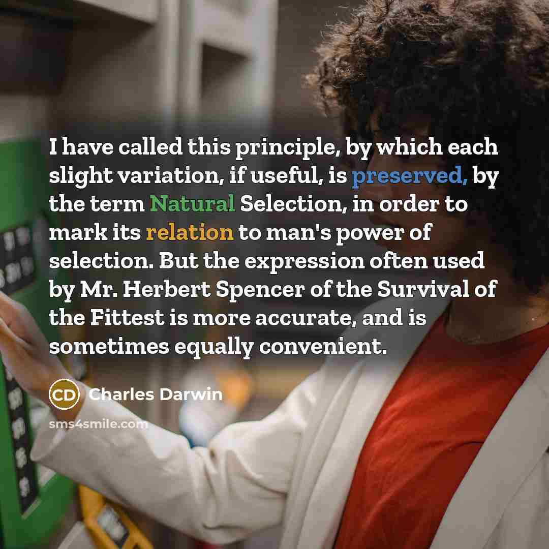 “I have called this principle, by which each slight variation, if useful, is preserved, by the term Natural Selection, in order to mark its relation to man's power of selection. But the expression often used by Mr. Herbert Spencer of the Survival of the Fittest is more accurate, and is sometimes…” quote by Charles Darwin