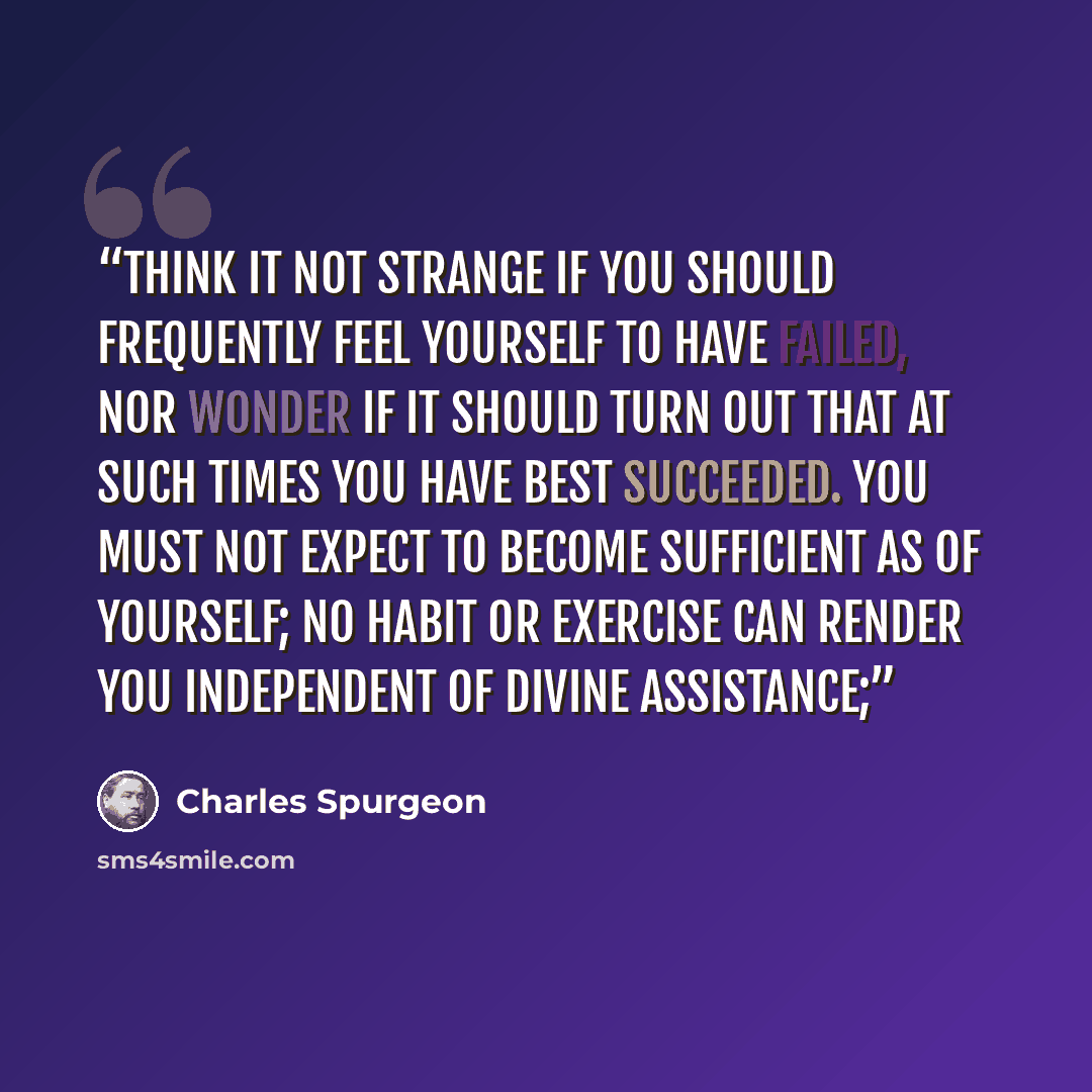 “Think it not strange if you should frequently feel yourself to have failed, nor wonder if it should turn out that at such times you have best succeeded. You must not expect to become sufficient as of yourself; no habit or exercise can render you independent of divine assistance;” quote by Charles Spurgeon