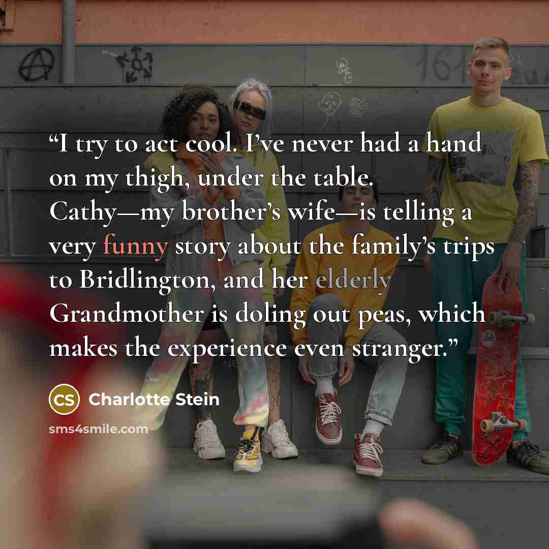 “I try to act cool. I’ve never had a hand on my thigh, under the table. Cathy—my brother’s wife—is telling a very funny story about the family’s trips to Bridlington, and her elderly Grandmother is doling out peas, which makes the experience even stranger.” quote by Charlotte Stein