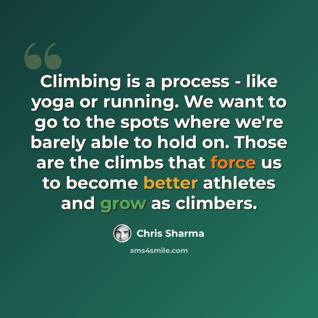“Climbing is a process - like yoga or running. We want to go to the spots where we're barely able to hold on. Those are the climbs that force us to become better athletes and grow as climbers.” quote by Chris Sharma