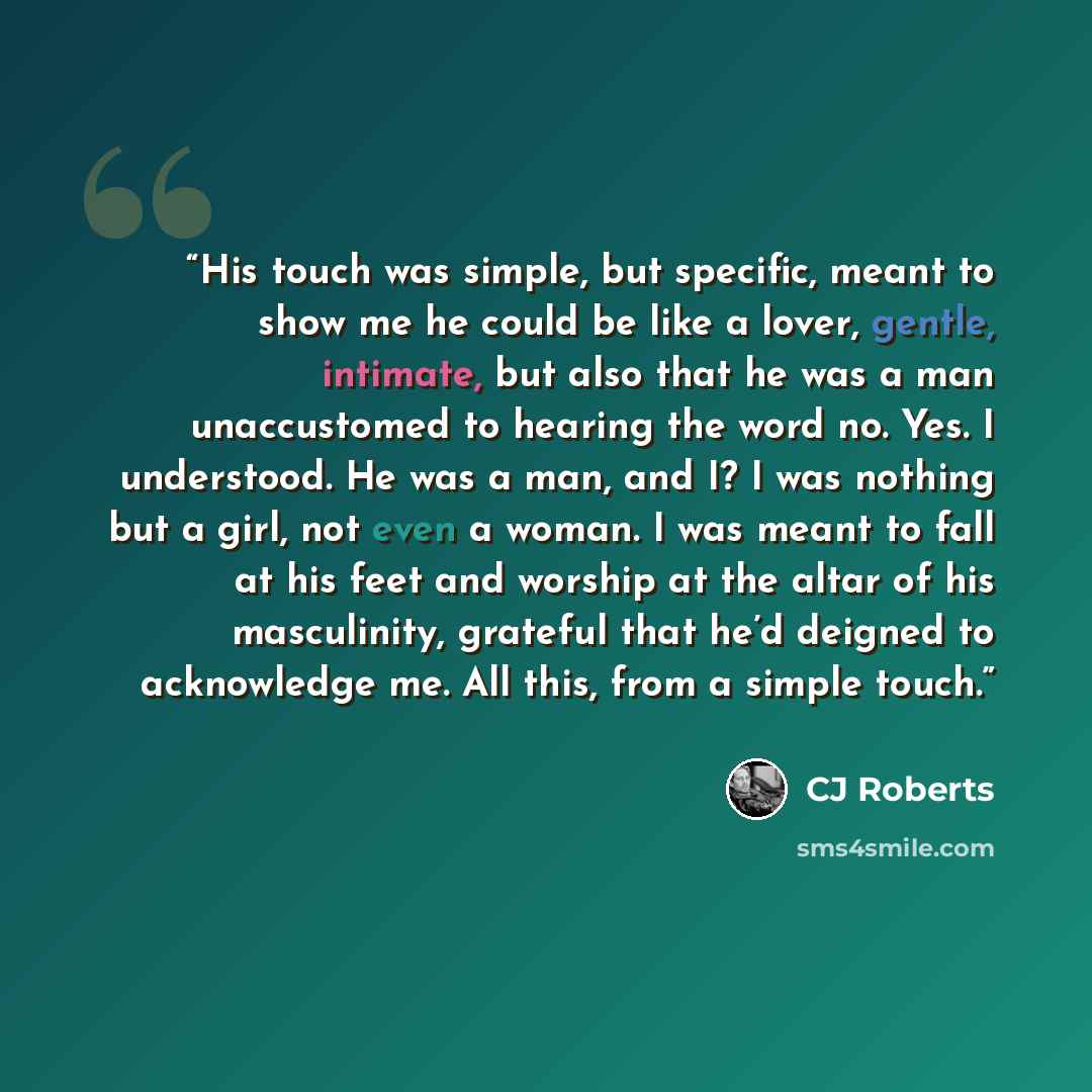 “His touch was simple, but specific, meant to show me he could be like a lover, gentle, intimate, but also that he was a man unaccustomed to hearing the word no. Yes. I understood. He was a man, and I? I was nothing but a girl, not even a woman. I was meant to fall at his feet and worship at the…” quote by CJ Roberts