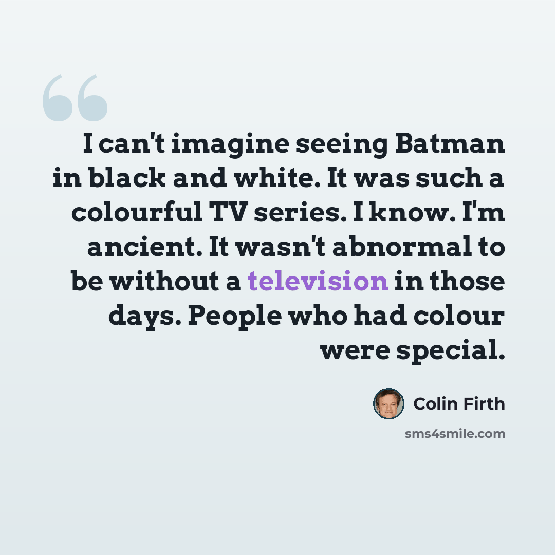 “I can't imagine seeing Batman in black and white. It was such a colourful TV series. I know. I'm ancient. It wasn't abnormal to be without a television in those days. People who had colour were special.” quote by Colin Firth