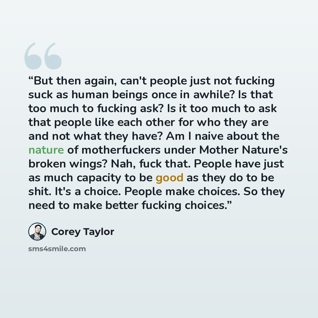 “But then again, can't people just not fucking suck as human beings once in awhile? Is that too much to fucking ask? Is it too much to ask that people like each other for who they are and not what they have? Am I naive about the nature of motherfuckers under Mother Nature's broken wings? Nah, fuck…” quote by Corey Taylor