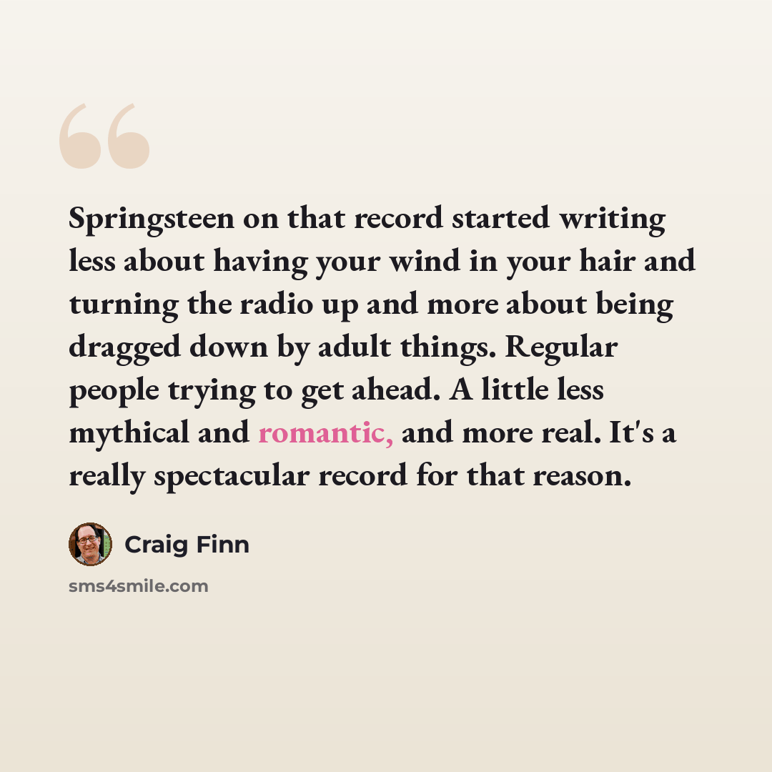 “Springsteen on that record started writing less about having your wind in your hair and turning the radio up and more about being dragged down by adult things. Regular people trying to get ahead. A little less mythical and romantic, and more real. It's a really spectacular record for that reason.” quote by Craig Finn