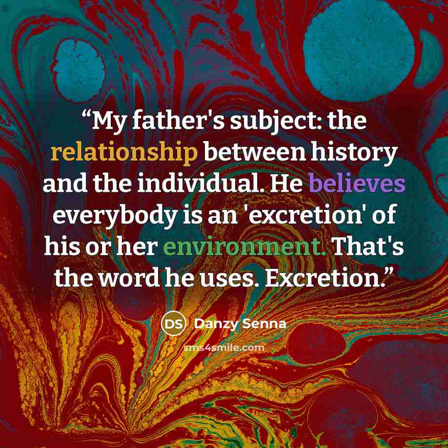 “My father's subject: the relationship between history and the individual. He believes everybody is an 'excretion' of his or her environment. That's the word he uses. Excretion.” quote by Danzy Senna