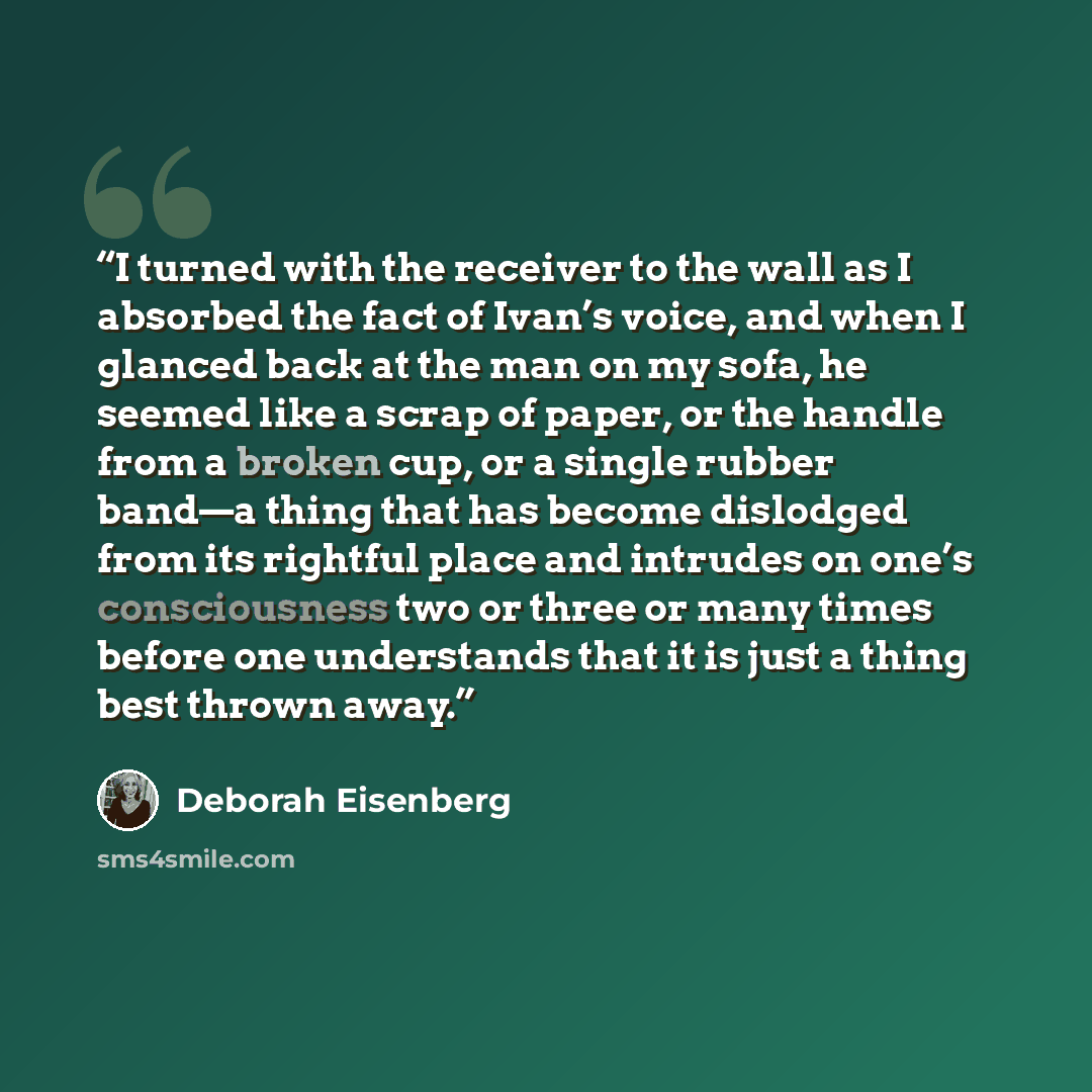 “I turned with the receiver to the wall as I absorbed the fact of Ivan’s voice, and when I glanced back at the man on my sofa, he seemed like a scrap of paper, or the handle from a broken cup, or a single rubber band—a thing that has become dislodged from its rightful place and intrudes on one’s…” quote by Deborah Eisenberg