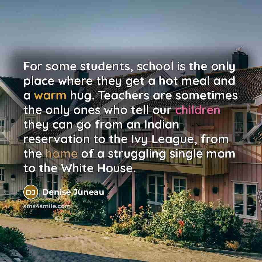 “For some students, school is the only place where they get a hot meal and a warm hug. Teachers are sometimes the only ones who tell our children they can go from an Indian reservation to the Ivy League, from the home of a struggling single mom to the White House.” quote by Denise Juneau