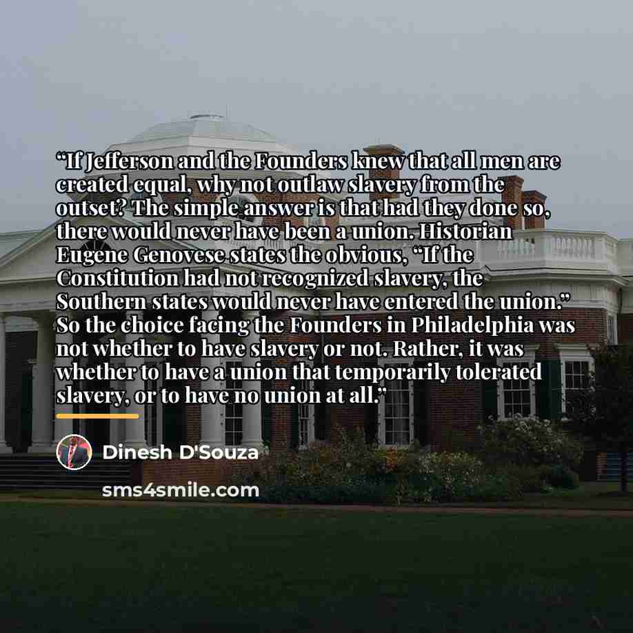 “If Jefferson and the Founders knew that all men are created equal, why not outlaw slavery from the outset? The simple answer is that had they done so, there would never have been a union. Historian Eugene Genovese states the obvious, “If the Constitution had not recognized slavery, the Southern…” quote by Dinesh D'Souza