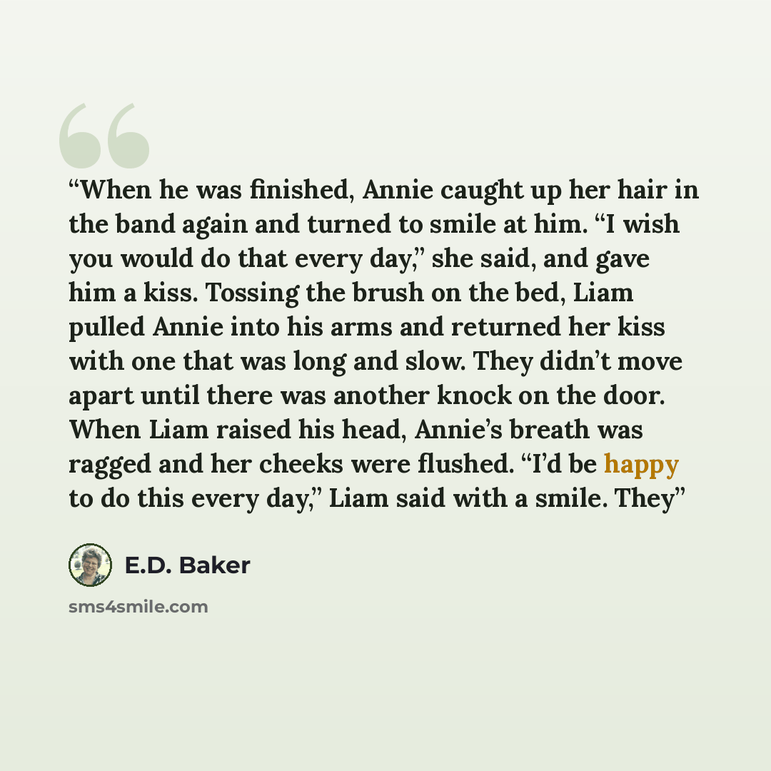 “When he was finished, Annie caught up her hair in the band again and turned to smile at him. “I wish you would do that every day,” she said, and gave him a kiss. Tossing the brush on the bed, Liam pulled Annie into his arms and returned her kiss with one that was long and slow. They didn’t move…” quote by E.D. Baker