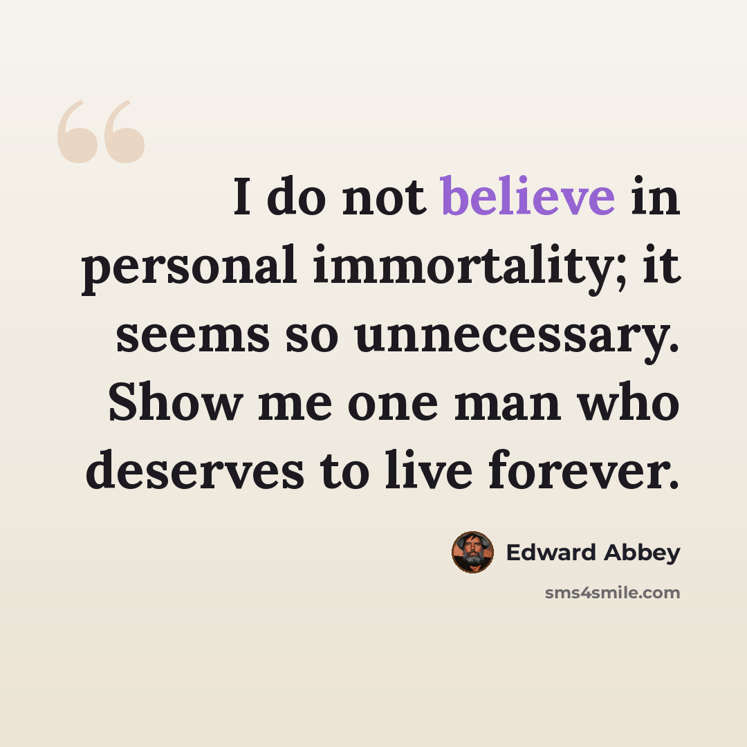 “I do not believe in personal immortality; it seems so unnecessary. Show me one man who deserves to live forever.” quote by Edward Abbey