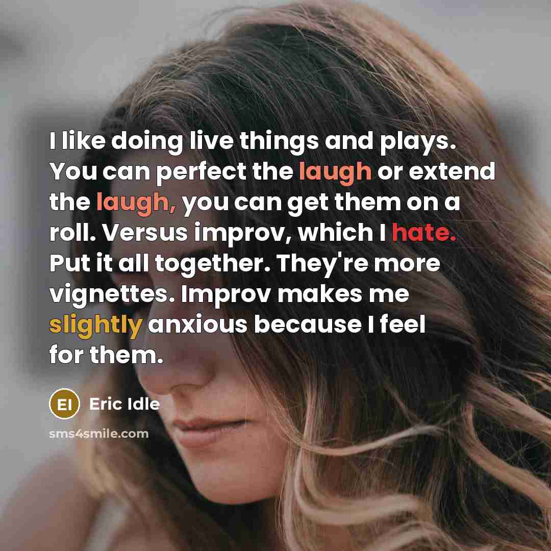 “I like doing live things and plays. You can perfect the laugh or extend the laugh, you can get them on a roll. Versus improv, which I hate. Put it all together. They're more vignettes. Improv makes me slightly anxious because I feel for them.” quote by Eric Idle