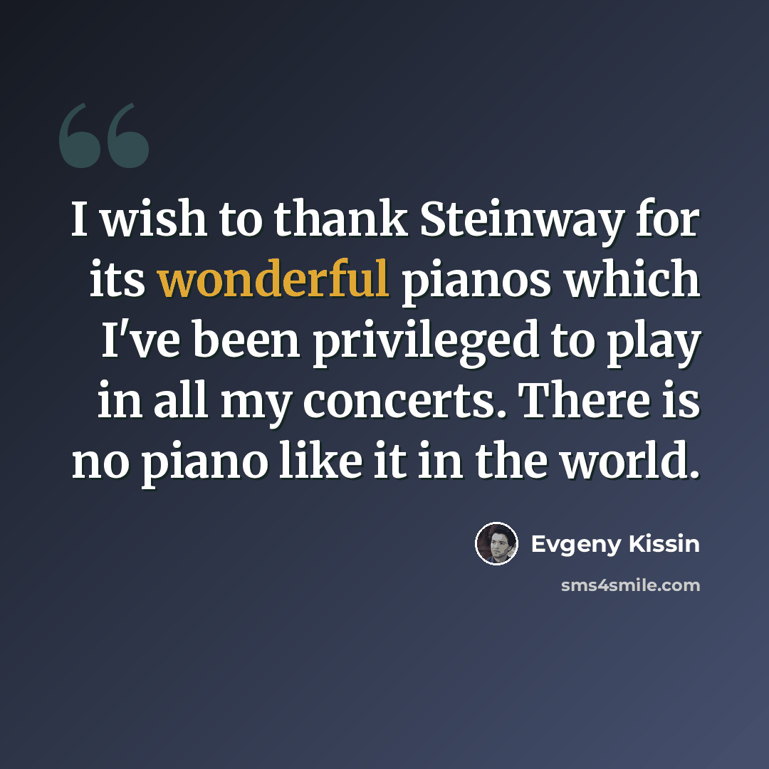 “I wish to thank Steinway for its wonderful pianos which I've been privileged to play in all my concerts. There is no piano like it in the world.” quote by Evgeny Kissin